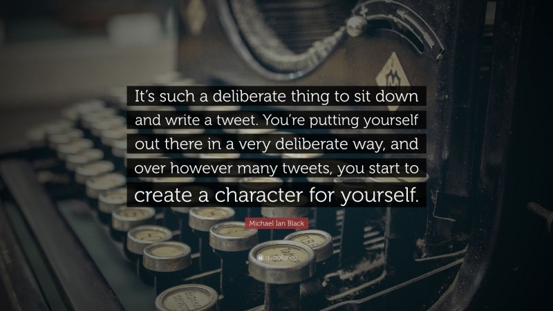 Michael Ian Black Quote: “It’s such a deliberate thing to sit down and write a tweet. You’re putting yourself out there in a very deliberate way, and over however many tweets, you start to create a character for yourself.”