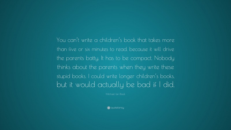 Michael Ian Black Quote: “You can’t write a children’s book that takes more than five or six minutes to read, because it will drive the parents batty. It has to be compact. Nobody thinks about the parents when they write these stupid books. I could write longer children’s books, but it would actually be bad if I did.”