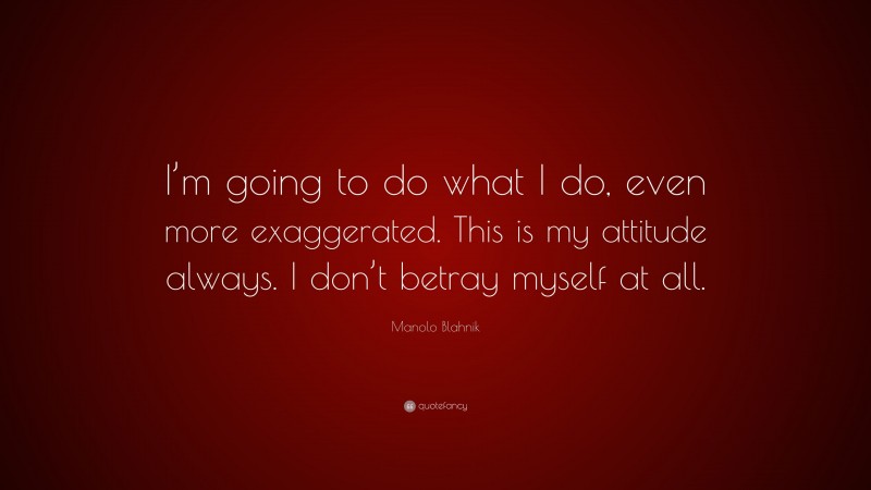 Manolo Blahnik Quote: “I’m going to do what I do, even more exaggerated. This is my attitude always. I don’t betray myself at all.”