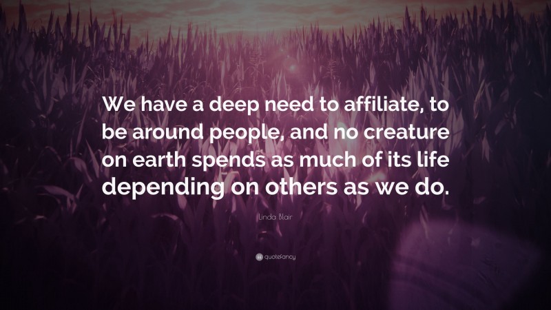 Linda Blair Quote: “We have a deep need to affiliate, to be around people, and no creature on earth spends as much of its life depending on others as we do.”