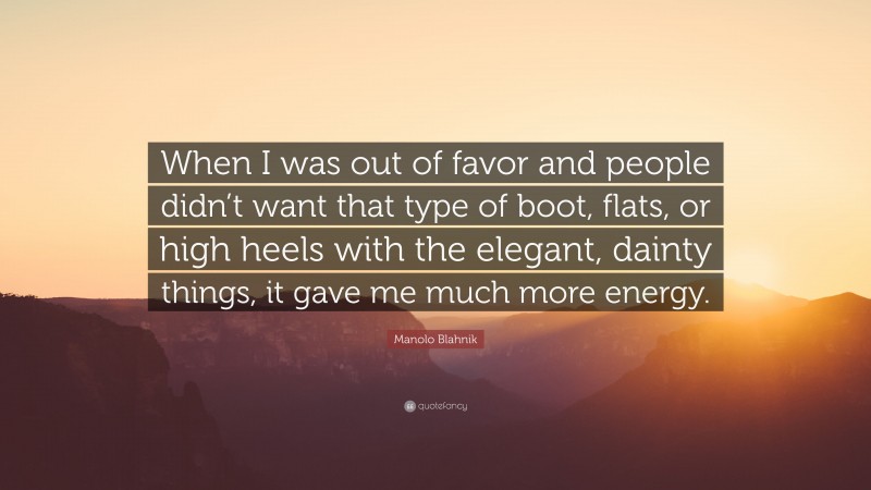 Manolo Blahnik Quote: “When I was out of favor and people didn’t want that type of boot, flats, or high heels with the elegant, dainty things, it gave me much more energy.”