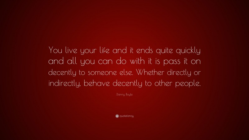 Danny Boyle Quote: “You live your life and it ends quite quickly and all you can do with it is pass it on decently to someone else. Whether directly or indirectly, behave decently to other people.”