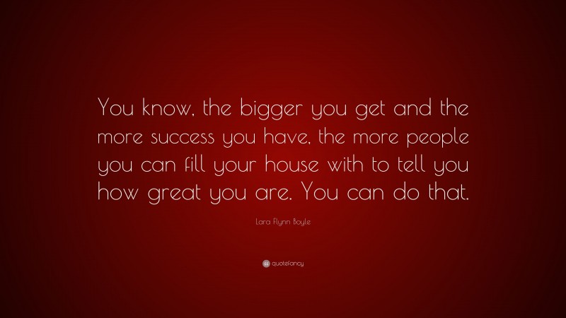 Lara Flynn Boyle Quote: “You know, the bigger you get and the more success you have, the more people you can fill your house with to tell you how great you are. You can do that.”