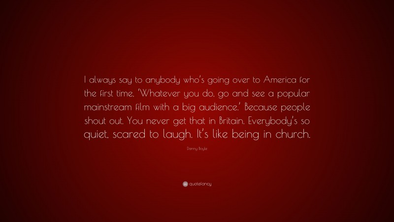 Danny Boyle Quote: “I always say to anybody who’s going over to America for the first time, ‘Whatever you do, go and see a popular mainstream film with a big audience.’ Because people shout out. You never get that in Britain. Everybody’s so quiet, scared to laugh. It’s like being in church.”