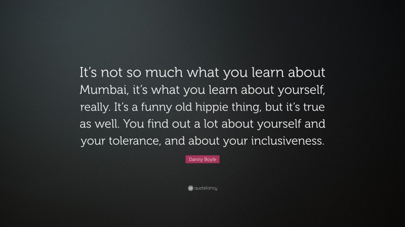 Danny Boyle Quote: “It’s not so much what you learn about Mumbai, it’s what you learn about yourself, really. It’s a funny old hippie thing, but it’s true as well. You find out a lot about yourself and your tolerance, and about your inclusiveness.”