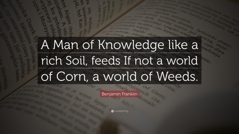 Benjamin Franklin Quote: “A Man of Knowledge like a rich Soil, feeds If not a world of Corn, a world of Weeds.”
