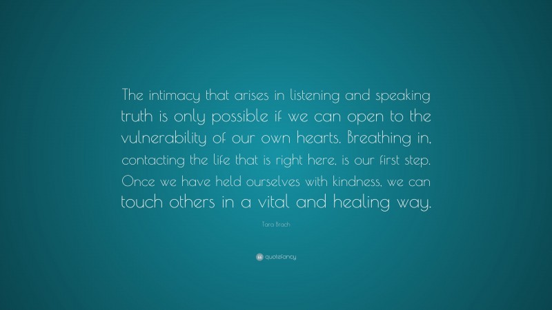 Tara Brach Quote: “The intimacy that arises in listening and speaking truth is only possible if we can open to the vulnerability of our own hearts. Breathing in, contacting the life that is right here, is our first step. Once we have held ourselves with kindness, we can touch others in a vital and healing way.”