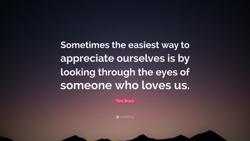 Tara Brach Quote: “Sometimes the easiest way to appreciate ourselves is by looking through the eyes of someone who loves us.”