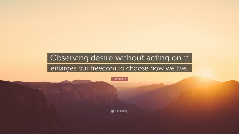 Tara Brach Quote: “Observing desire without acting on it enlarges our freedom to choose how we live.”