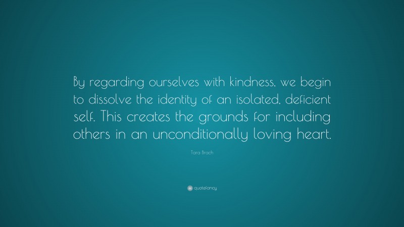 Tara Brach Quote: “By regarding ourselves with kindness, we begin to dissolve the identity of an isolated, deficient self. This creates the grounds for including others in an unconditionally loving heart.”