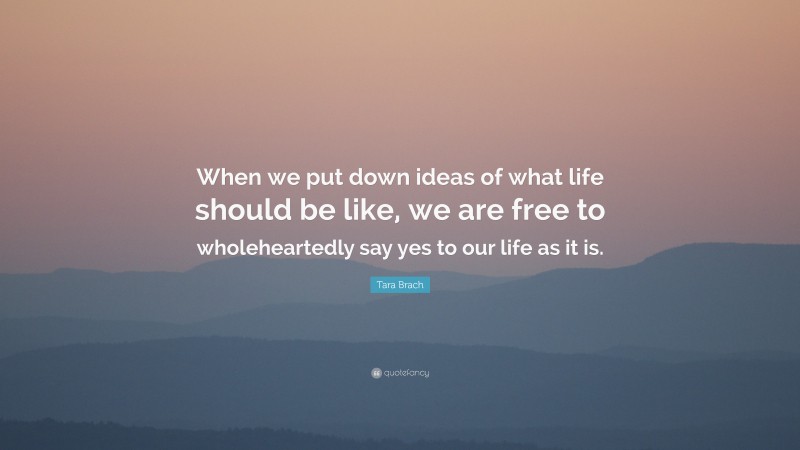 Tara Brach Quote: “When we put down ideas of what life should be like, we are free to wholeheartedly say yes to our life as it is.”