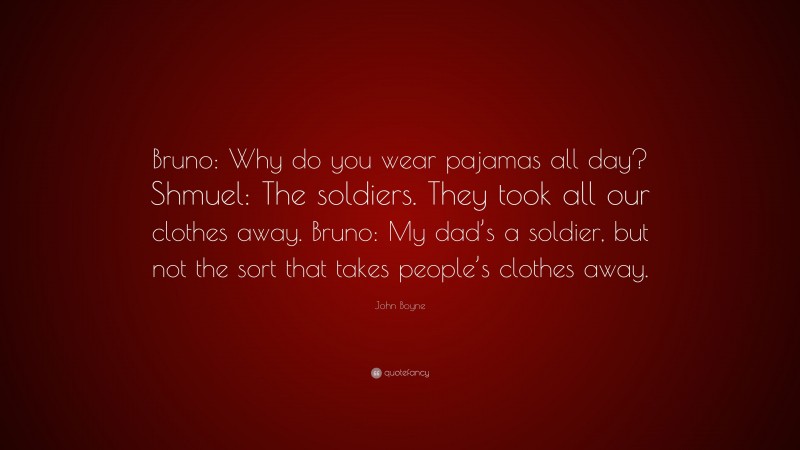 John Boyne Quote: “Bruno: Why do you wear pajamas all day? Shmuel: The soldiers. They took all our clothes away. Bruno: My dad’s a soldier, but not the sort that takes people’s clothes away.”