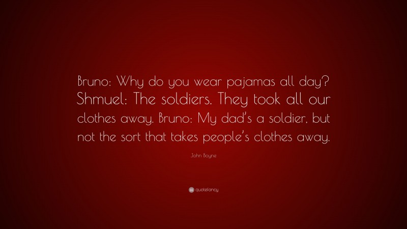 John Boyne Quote: “Bruno: Why do you wear pajamas all day? Shmuel: The soldiers. They took all our clothes away. Bruno: My dad’s a soldier, but not the sort that takes people’s clothes away.”