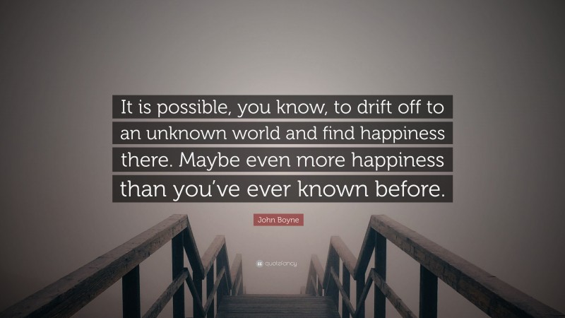 John Boyne Quote: “It is possible, you know, to drift off to an unknown world and find happiness there. Maybe even more happiness than you’ve ever known before.”