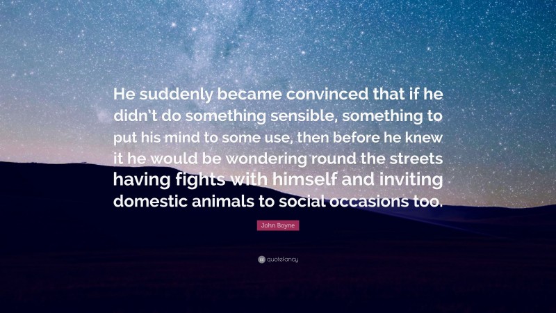 John Boyne Quote: “He suddenly became convinced that if he didn’t do something sensible, something to put his mind to some use, then before he knew it he would be wondering round the streets having fights with himself and inviting domestic animals to social occasions too.”