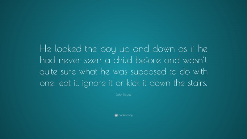 John Boyne Quote: “He looked the boy up and down as if he had never seen a child before and wasn’t quite sure what he was supposed to do with one: eat it, ignore it or kick it down the stairs.”