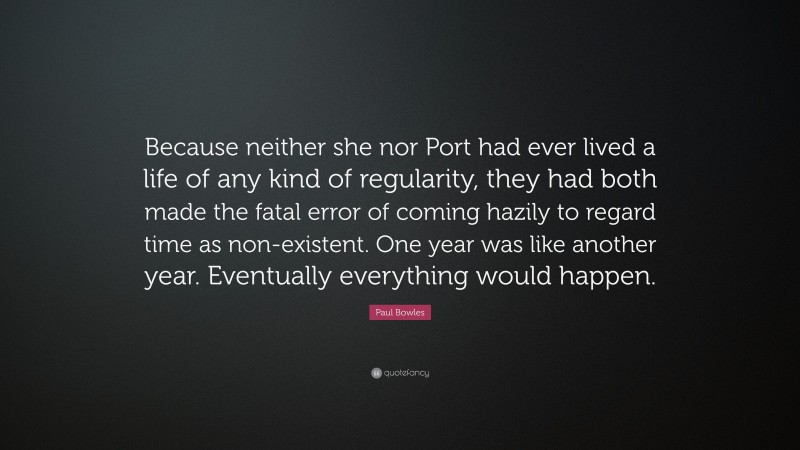 Paul Bowles Quote: “Because neither she nor Port had ever lived a life of any kind of regularity, they had both made the fatal error of coming hazily to regard time as non-existent. One year was like another year. Eventually everything would happen.”