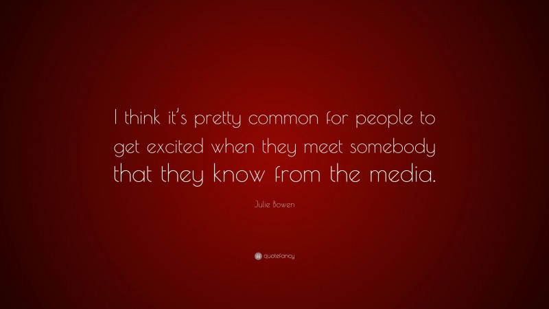 Julie Bowen Quote: “I think it’s pretty common for people to get excited when they meet somebody that they know from the media.”