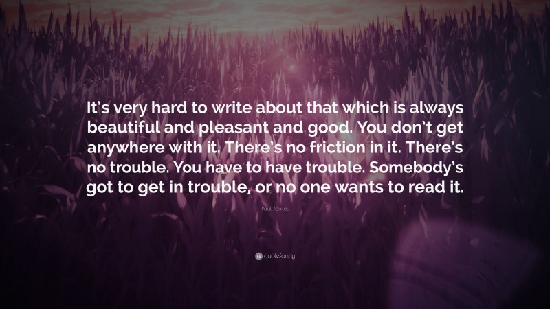 Paul Bowles Quote: “It’s very hard to write about that which is always beautiful and pleasant and good. You don’t get anywhere with it. There’s no friction in it. There’s no trouble. You have to have trouble. Somebody’s got to get in trouble, or no one wants to read it.”