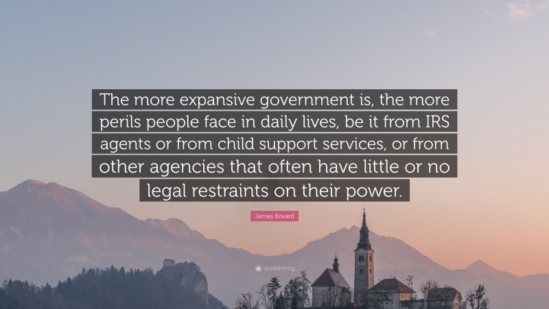 James Bovard Quote: “The more expansive government is, the more perils people face in daily lives, be it from IRS agents or from child support services, or from other agencies that often have little or no legal restraints on their power.”