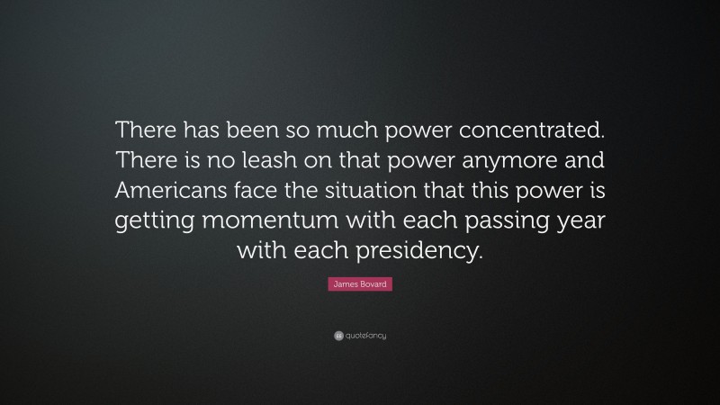 James Bovard Quote: “There has been so much power concentrated. There is no leash on that power anymore and Americans face the situation that this power is getting momentum with each passing year with each presidency.”