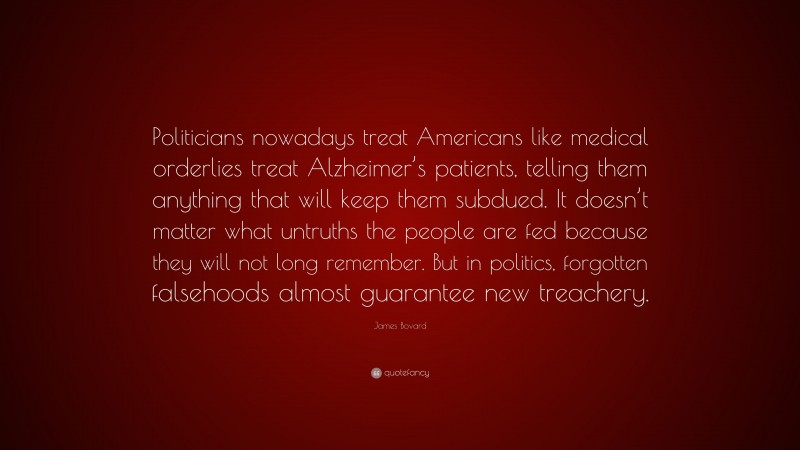 James Bovard Quote: “Politicians nowadays treat Americans like medical orderlies treat Alzheimer’s patients, telling them anything that will keep them subdued. It doesn’t matter what untruths the people are fed because they will not long remember. But in politics, forgotten falsehoods almost guarantee new treachery.”