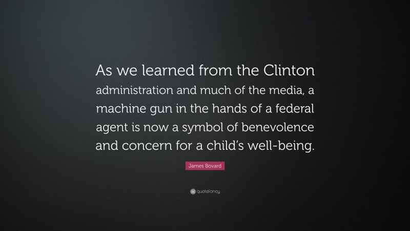 James Bovard Quote: “As we learned from the Clinton administration and much of the media, a machine gun in the hands of a federal agent is now a symbol of benevolence and concern for a child’s well-being.”