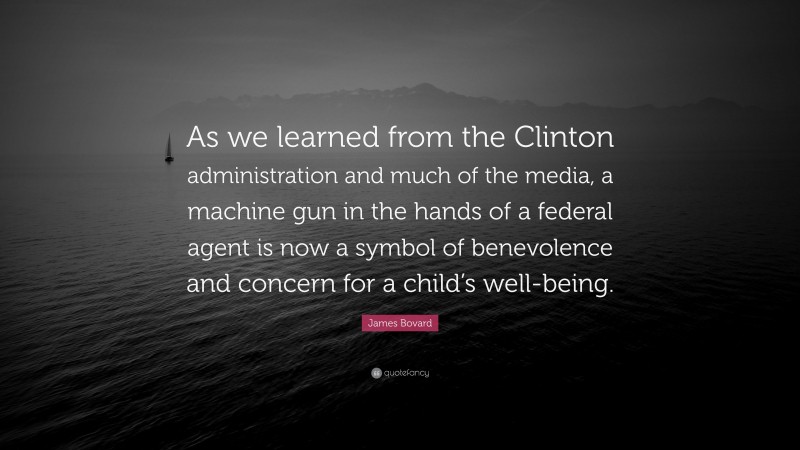 James Bovard Quote: “As we learned from the Clinton administration and much of the media, a machine gun in the hands of a federal agent is now a symbol of benevolence and concern for a child’s well-being.”