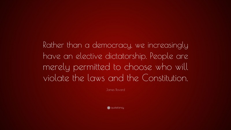 James Bovard Quote: “Rather than a democracy, we increasingly have an elective dictatorship. People are merely permitted to choose who will violate the laws and the Constitution.”