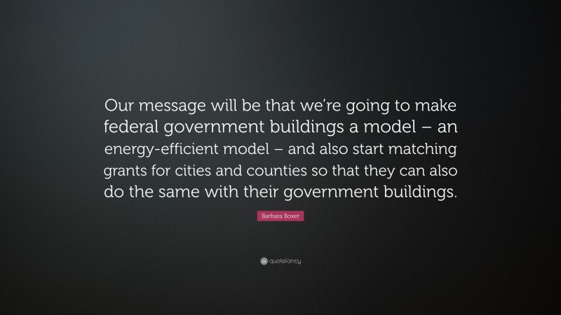 Barbara Boxer Quote: “Our message will be that we’re going to make federal government buildings a model – an energy-efficient model – and also start matching grants for cities and counties so that they can also do the same with their government buildings.”