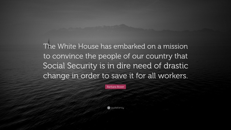 Barbara Boxer Quote: “The White House has embarked on a mission to convince the people of our country that Social Security is in dire need of drastic change in order to save it for all workers.”