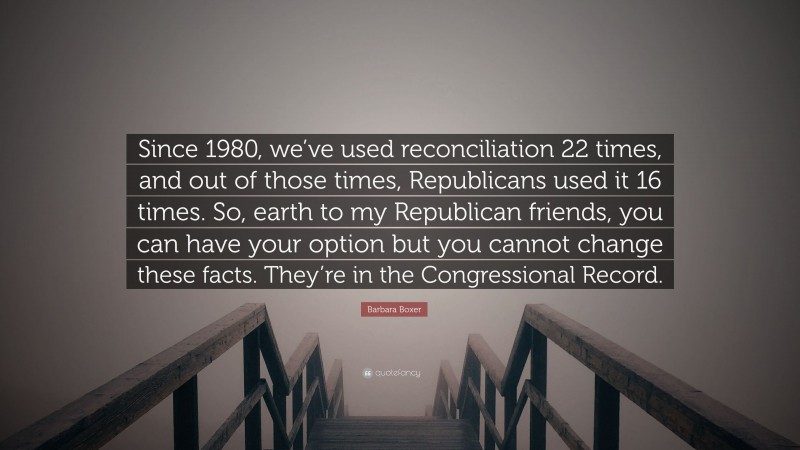 Barbara Boxer Quote: “Since 1980, we’ve used reconciliation 22 times, and out of those times, Republicans used it 16 times. So, earth to my Republican friends, you can have your option but you cannot change these facts. They’re in the Congressional Record.”