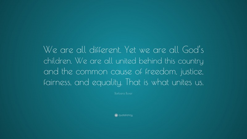 Barbara Boxer Quote: “We are all different. Yet we are all God’s children. We are all united behind this country and the common cause of freedom, justice, fairness, and equality. That is what unites us.”