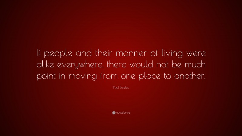 Paul Bowles Quote: “If people and their manner of living were alike everywhere, there would not be much point in moving from one place to another.”