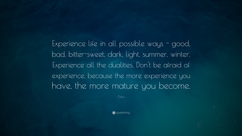 Osho Quote: “Experience life in all possible ways – good, bad, bitter-sweet, dark, light, summer, winter. Experience all the dualities. Don’t be afraid of experience, because the more experience you have, the more mature you become.”