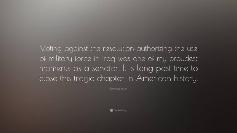 Barbara Boxer Quote: “Voting against the resolution authorizing the use of military force in Iraq was one of my proudest moments as a senator. It is long past time to close this tragic chapter in American history.”