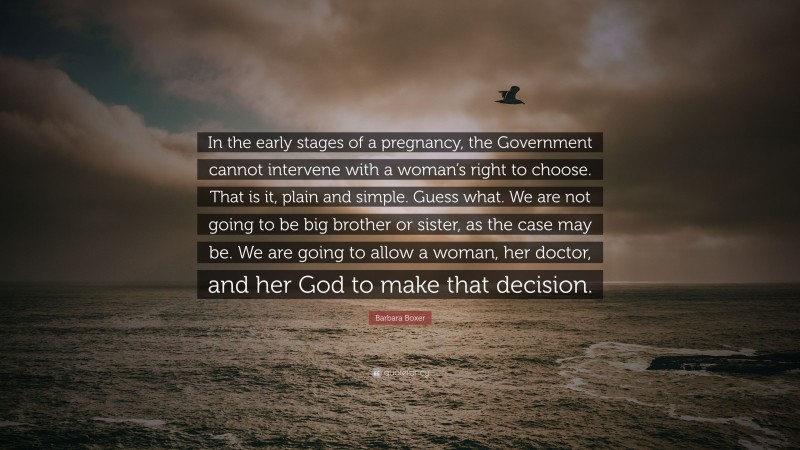 Barbara Boxer Quote: “In the early stages of a pregnancy, the Government cannot intervene with a woman’s right to choose. That is it, plain and simple. Guess what. We are not going to be big brother or sister, as the case may be. We are going to allow a woman, her doctor, and her God to make that decision.”
