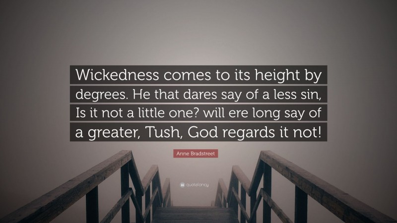 Anne Bradstreet Quote: “Wickedness comes to its height by degrees. He that dares say of a less sin, Is it not a little one? will ere long say of a greater, Tush, God regards it not!”
