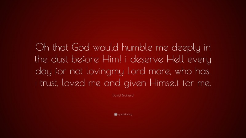 David Brainerd Quote: “Oh that God would humble me deeply in the dust before Him! i deserve Hell every day for not lovingmy Lord more, who has, i trust, loved me and given Himself for me.”