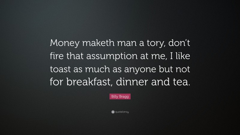 Billy Bragg Quote: “Money maketh man a tory, don’t fire that assumption at me, I like toast as much as anyone but not for breakfast, dinner and tea.”