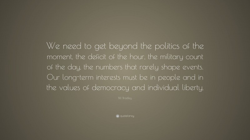 Bill Bradley Quote: “We need to get beyond the politics of the moment, the deficit of the hour, the military count of the day, the numbers that rarely shape events. Our long-term interests must be in people and in the values of democracy and individual liberty.”