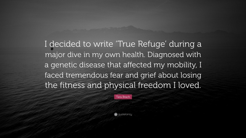 Tara Brach Quote: “I decided to write ‘True Refuge’ during a major dive in my own health. Diagnosed with a genetic disease that affected my mobility, I faced tremendous fear and grief about losing the fitness and physical freedom I loved.”