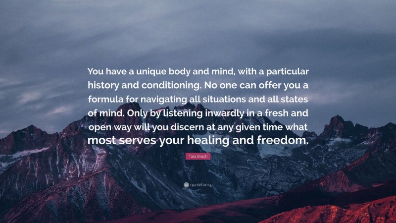 Tara Brach Quote: “You have a unique body and mind, with a particular history and conditioning. No one can offer you a formula for navigating all situations and all states of mind. Only by listening inwardly in a fresh and open way will you discern at any given time what most serves your healing and freedom.”