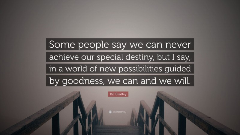 Bill Bradley Quote: “Some people say we can never achieve our special destiny, but I say, in a world of new possibilities guided by goodness, we can and we will.”