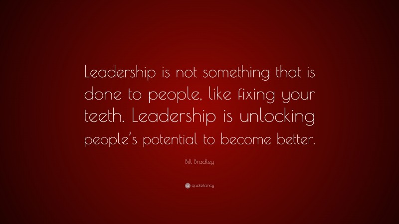 Bill Bradley Quote: “Leadership is not something that is done to people, like fixing your teeth. Leadership is unlocking people’s potential to become better.”
