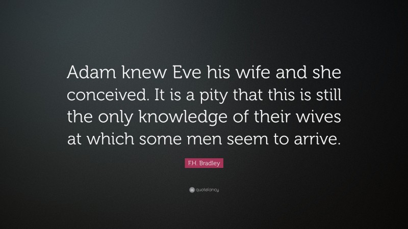 F.H. Bradley Quote: “Adam knew Eve his wife and she conceived. It is a pity that this is still the only knowledge of their wives at which some men seem to arrive.”