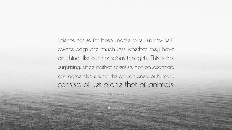 John Bradshaw Quote: “Science has so far been unable to tell us how self-aware dogs are, much less whether they have anything like our conscious thoughts. This is not surprising, since neither scientists nor philosophers can agree about what the consciousness of humans consists of, let alone that of animals.”
