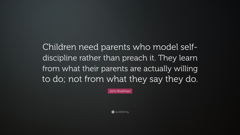 John Bradshaw Quote: “Children need parents who model self-discipline rather than preach it. They learn from what their parents are actually willing to do; not from what they say they do.”