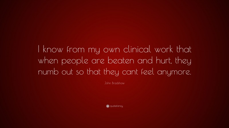 John Bradshaw Quote: “I know from my own clinical work that when people are beaten and hurt, they numb out so that they cant feel anymore.”