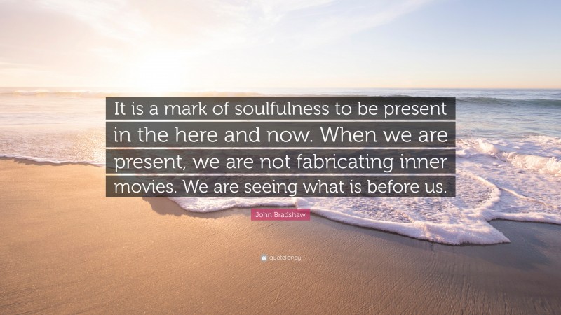 John Bradshaw Quote: “It is a mark of soulfulness to be present in the here and now. When we are present, we are not fabricating inner movies. We are seeing what is before us.”